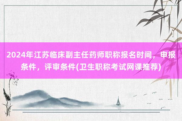 2024年江苏临床副主任药师职称报名时间，申报条件，评审条件(卫生职称考试网课推荐)