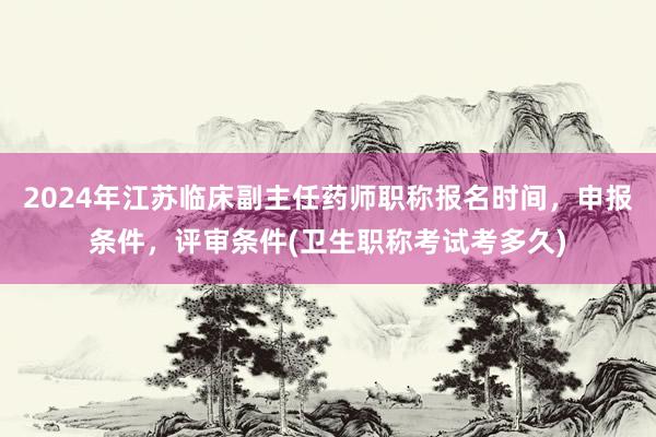 2024年江苏临床副主任药师职称报名时间，申报条件，评审条件(卫生职称考试考多久)