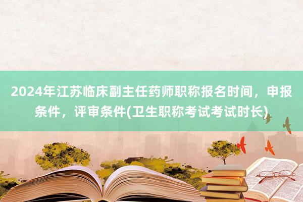 2024年江苏临床副主任药师职称报名时间，申报条件，评审条件(卫生职称考试考试时长)