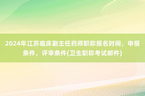 2024年江苏临床副主任药师职称报名时间，申报条件，评审条件(卫生职称考试邮件)