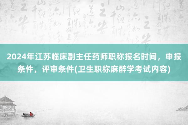 2024年江苏临床副主任药师职称报名时间，申报条件，评审条件(卫生职称麻醉学考试内容)