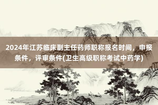 2024年江苏临床副主任药师职称报名时间，申报条件，评审条件(卫生高级职称考试中药学)