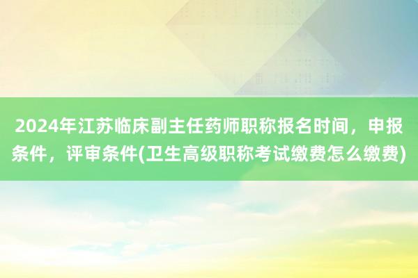 2024年江苏临床副主任药师职称报名时间，申报条件，评审条件(卫生高级职称考试缴费怎么缴费)