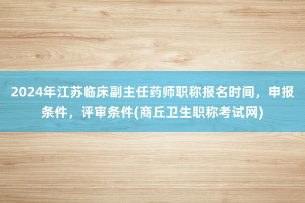 2024年江苏临床副主任药师职称报名时间，申报条件，评审条件(商丘卫生职称考试网)