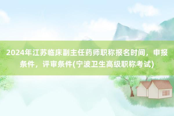 2024年江苏临床副主任药师职称报名时间，申报条件，评审条件(宁波卫生高级职称考试)