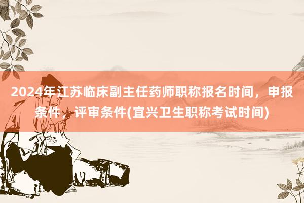 2024年江苏临床副主任药师职称报名时间，申报条件，评审条件(宜兴卫生职称考试时间)