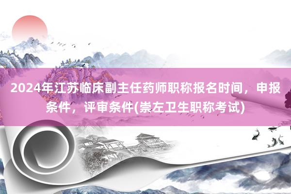 2024年江苏临床副主任药师职称报名时间，申报条件，评审条件(崇左卫生职称考试)