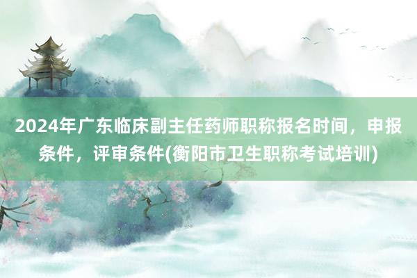 2024年广东临床副主任药师职称报名时间，申报条件，评审条件(衡阳市卫生职称考试培训)