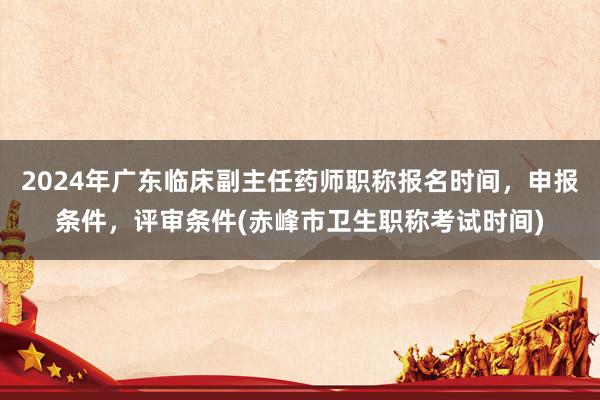 2024年广东临床副主任药师职称报名时间，申报条件，评审条件(赤峰市卫生职称考试时间)
