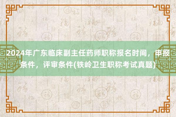 2024年广东临床副主任药师职称报名时间，申报条件，评审条件(铁岭卫生职称考试真题)