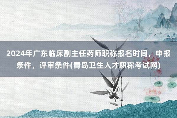 2024年广东临床副主任药师职称报名时间，申报条件，评审条件(青岛卫生人才职称考试网)