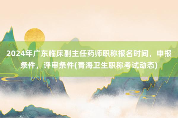 2024年广东临床副主任药师职称报名时间，申报条件，评审条件(青海卫生职称考试动态)