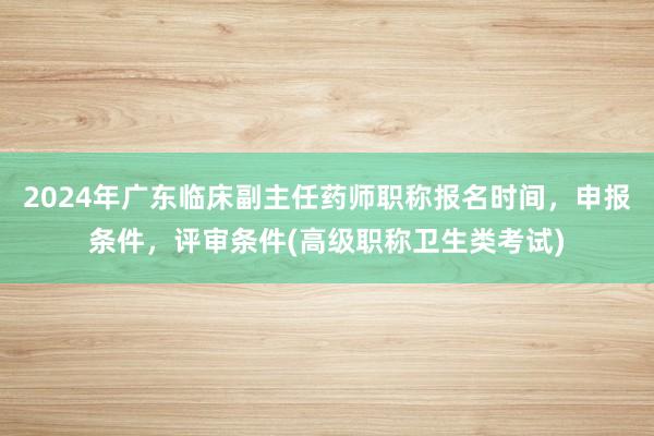 2024年广东临床副主任药师职称报名时间，申报条件，评审条件(高级职称卫生类考试)