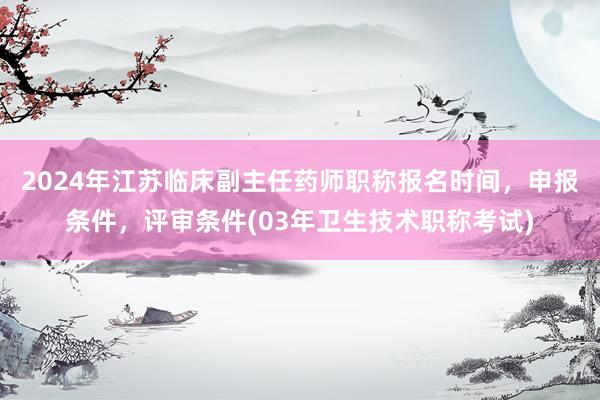 2024年江苏临床副主任药师职称报名时间，申报条件，评审条件(03年卫生技术职称考试)