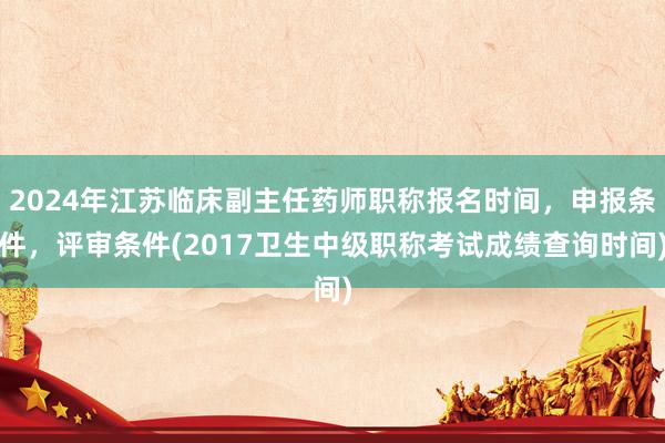 2024年江苏临床副主任药师职称报名时间，申报条件，评审条件(2017卫生中级职称考试成绩查询时间)