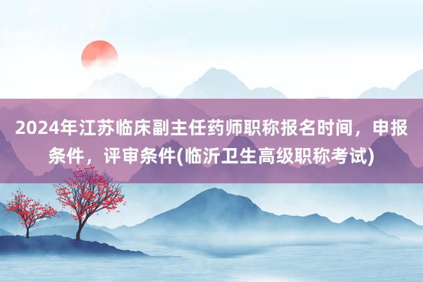 2024年江苏临床副主任药师职称报名时间，申报条件，评审条件(临沂卫生高级职称考试)