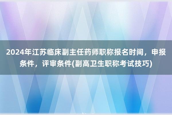 2024年江苏临床副主任药师职称报名时间，申报条件，评审条件(副高卫生职称考试技巧)