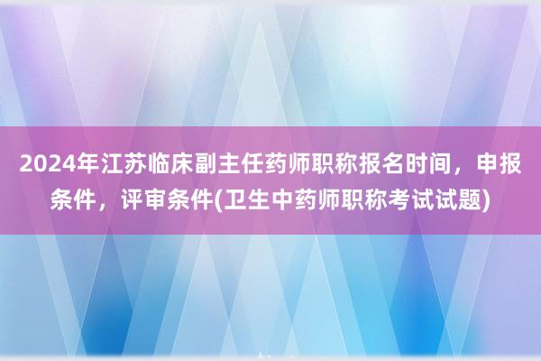 2024年江苏临床副主任药师职称报名时间，申报条件，评审条件(卫生中药师职称考试试题)