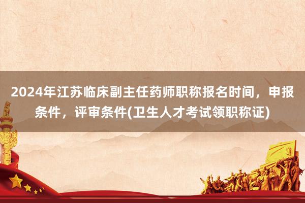 2024年江苏临床副主任药师职称报名时间，申报条件，评审条件(卫生人才考试领职称证)