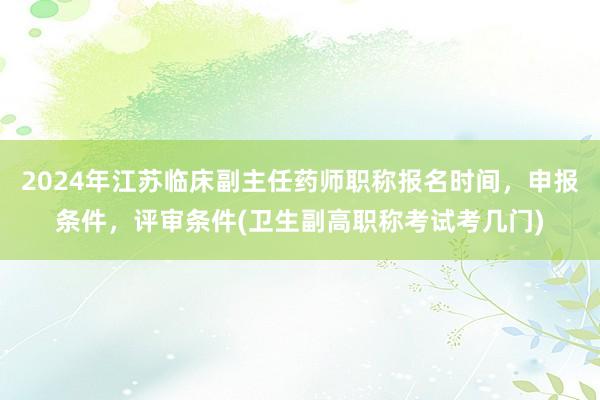 2024年江苏临床副主任药师职称报名时间，申报条件，评审条件(卫生副高职称考试考几门)