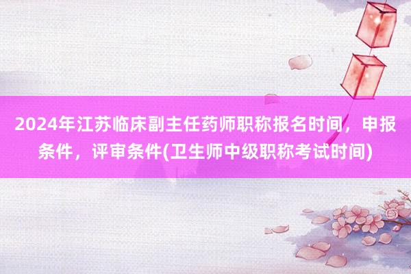2024年江苏临床副主任药师职称报名时间，申报条件，评审条件(卫生师中级职称考试时间)