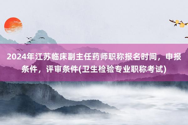 2024年江苏临床副主任药师职称报名时间，申报条件，评审条件(卫生检验专业职称考试)