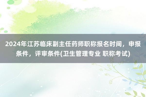 2024年江苏临床副主任药师职称报名时间，申报条件，评审条件(卫生管理专业 职称考试)