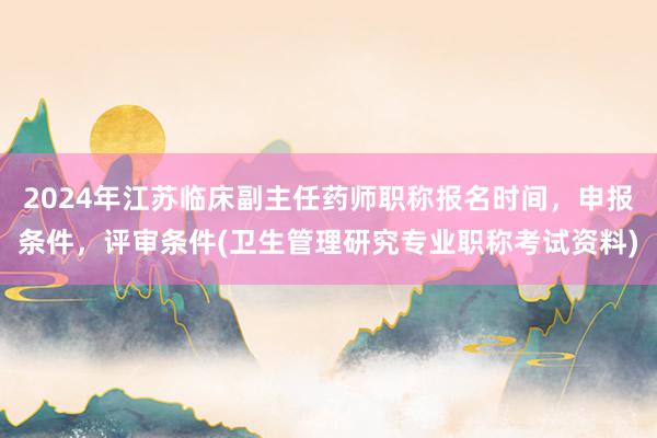 2024年江苏临床副主任药师职称报名时间，申报条件，评审条件(卫生管理研究专业职称考试资料)