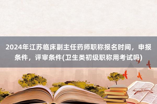 2024年江苏临床副主任药师职称报名时间，申报条件，评审条件(卫生类初级职称用考试吗)