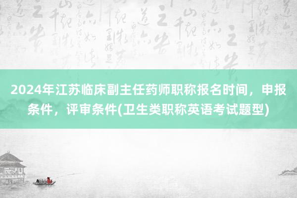 2024年江苏临床副主任药师职称报名时间，申报条件，评审条件(卫生类职称英语考试题型)