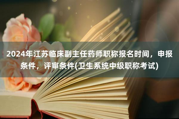 2024年江苏临床副主任药师职称报名时间，申报条件，评审条件(卫生系统中级职称考试)