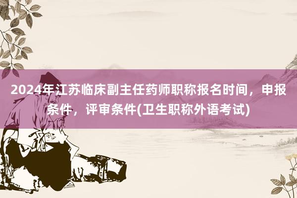 2024年江苏临床副主任药师职称报名时间，申报条件，评审条件(卫生职称外语考试)