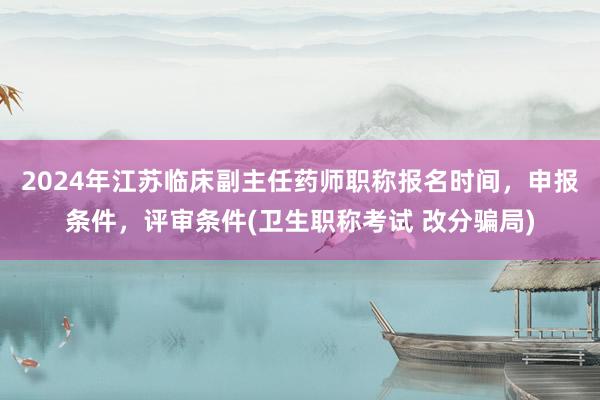 2024年江苏临床副主任药师职称报名时间，申报条件，评审条件(卫生职称考试 改分骗局)