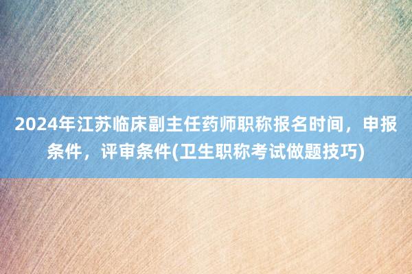 2024年江苏临床副主任药师职称报名时间，申报条件，评审条件(卫生职称考试做题技巧)