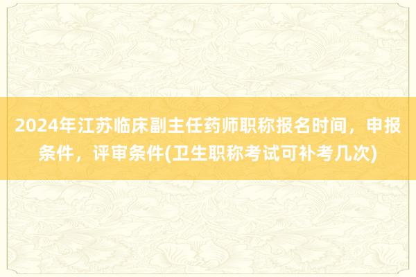 2024年江苏临床副主任药师职称报名时间，申报条件，评审条件(卫生职称考试可补考几次)