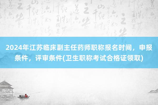 2024年江苏临床副主任药师职称报名时间，申报条件，评审条件(卫生职称考试合格证领取)