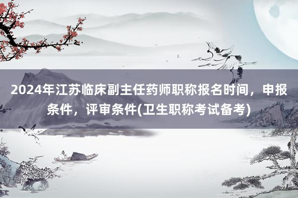 2024年江苏临床副主任药师职称报名时间，申报条件，评审条件(卫生职称考试备考)