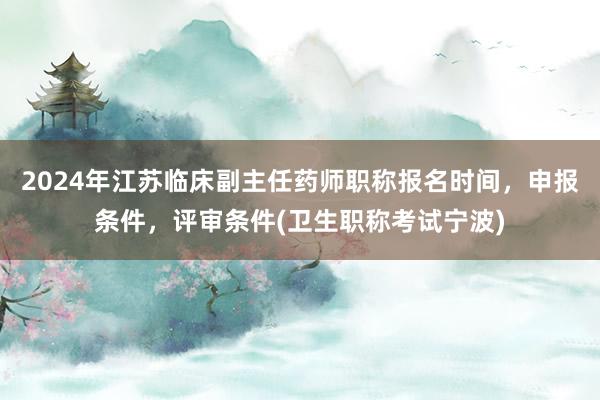 2024年江苏临床副主任药师职称报名时间，申报条件，评审条件(卫生职称考试宁波)