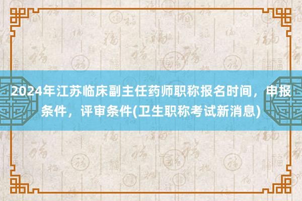 2024年江苏临床副主任药师职称报名时间，申报条件，评审条件(卫生职称考试新消息)