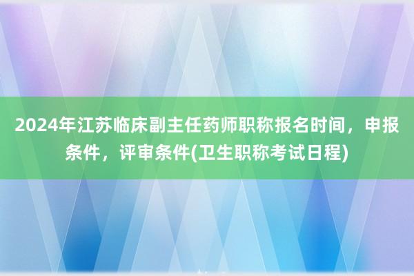 2024年江苏临床副主任药师职称报名时间，申报条件，评审条件(卫生职称考试日程)