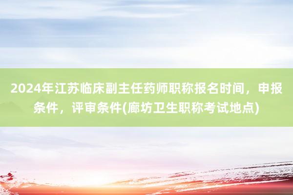 2024年江苏临床副主任药师职称报名时间，申报条件，评审条件(廊坊卫生职称考试地点)