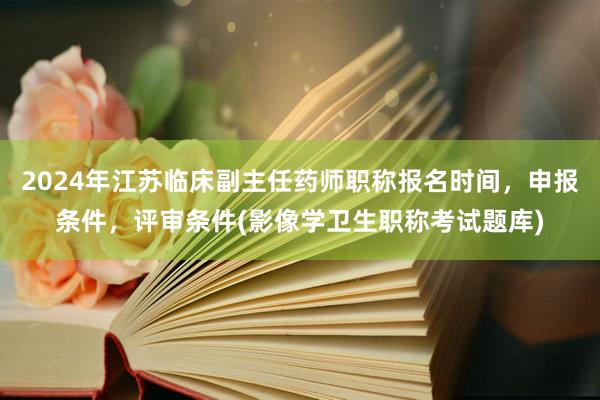 2024年江苏临床副主任药师职称报名时间，申报条件，评审条件(影像学卫生职称考试题库)