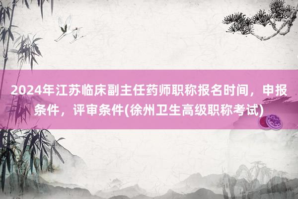2024年江苏临床副主任药师职称报名时间，申报条件，评审条件(徐州卫生高级职称考试)