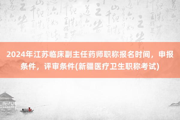 2024年江苏临床副主任药师职称报名时间，申报条件，评审条件(新疆医疗卫生职称考试)