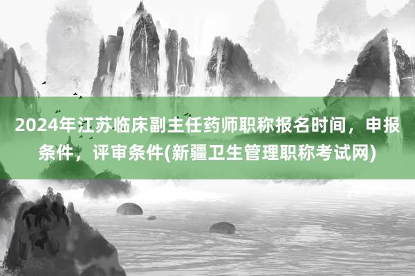 2024年江苏临床副主任药师职称报名时间，申报条件，评审条件(新疆卫生管理职称考试网)