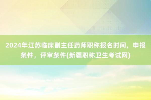 2024年江苏临床副主任药师职称报名时间，申报条件，评审条件(新疆职称卫生考试网)