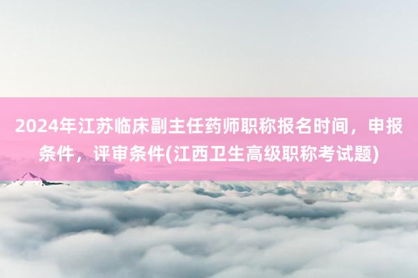 2024年江苏临床副主任药师职称报名时间，申报条件，评审条件(江西卫生高级职称考试题)
