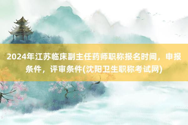 2024年江苏临床副主任药师职称报名时间，申报条件，评审条件(沈阳卫生职称考试网)
