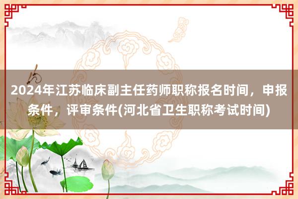 2024年江苏临床副主任药师职称报名时间，申报条件，评审条件(河北省卫生职称考试时间)