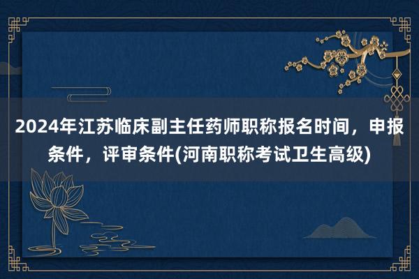 2024年江苏临床副主任药师职称报名时间，申报条件，评审条件(河南职称考试卫生高级)